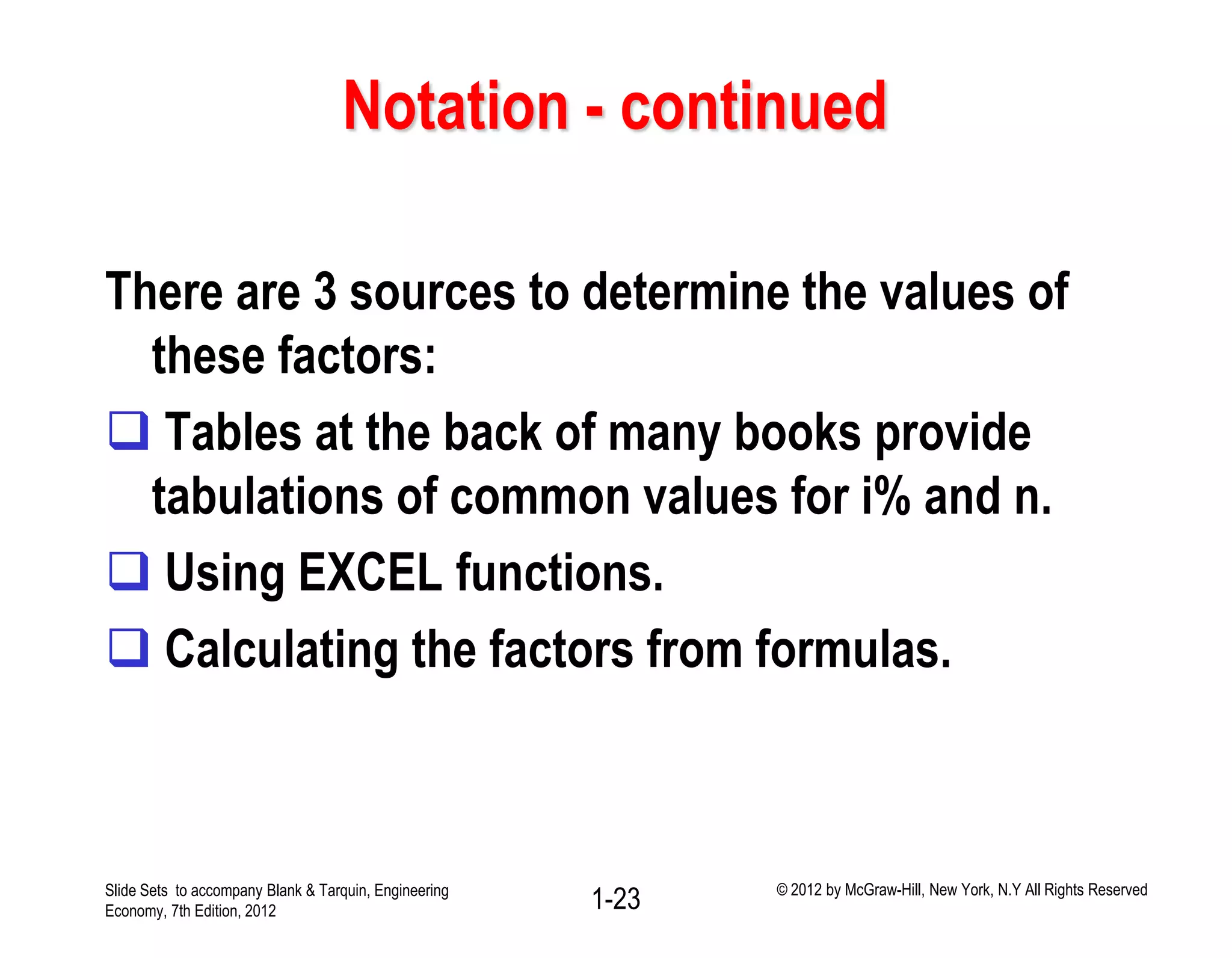 Notation - continued
There are 3 sources to determine the values of
these factors:
 Tables at the back of many books provide
tabulations of common values for i% and n.
 Using EXCEL functions.
 Calculating the factors from formulas.
1-23Slide Sets to accompany Blank & Tarquin, Engineering
Economy, 7th Edition, 2012
© 2012 by McGraw-Hill, New York, N.Y All Rights Reserved
 