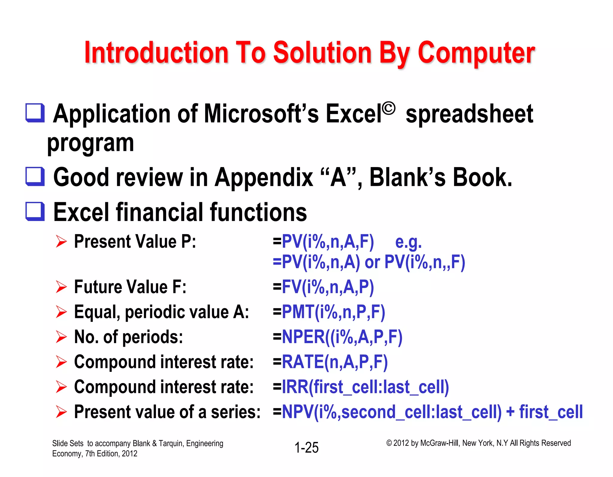 Introduction To Solution By Computer
 Application of Microsoft’s Excel© spreadsheet
program
 Good review in Appendix “A”, Blank’s Book.
 Excel financial functions
 Present Value P: =PV(i%,n,A,F) e.g.
=PV(i%,n,A) or PV(i%,n,,F)
 Future Value F: =FV(i%,n,A,P)
 Equal, periodic value A: =PMT(i%,n,P,F)
 No. of periods: =NPER((i%,A,P,F)
 Compound interest rate: =RATE(n,A,P,F)
 Compound interest rate: =IRR(first_cell:last_cell)
 Present value of a series: =NPV(i%,second_cell:last_cell) + first_cell
1-25Slide Sets to accompany Blank & Tarquin, Engineering
Economy, 7th Edition, 2012
© 2012 by McGraw-Hill, New York, N.Y All Rights Reserved
 
