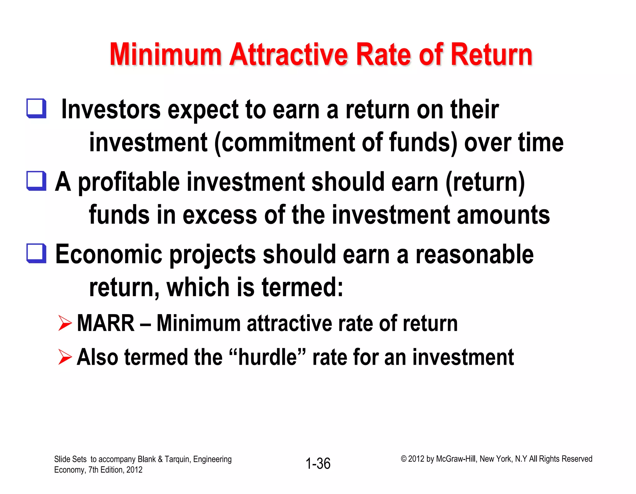 Minimum Attractive Rate of Return
 Investors expect to earn a return on their
investment (commitment of funds) over time
 A profitable investment should earn (return)
funds in excess of the investment amounts
 Economic projects should earn a reasonable
return, which is termed:
MARR – Minimum attractive rate of return
Also termed the “hurdle” rate for an investment
1-36Slide Sets to accompany Blank & Tarquin, Engineering
Economy, 7th Edition, 2012
© 2012 by McGraw-Hill, New York, N.Y All Rights Reserved
 