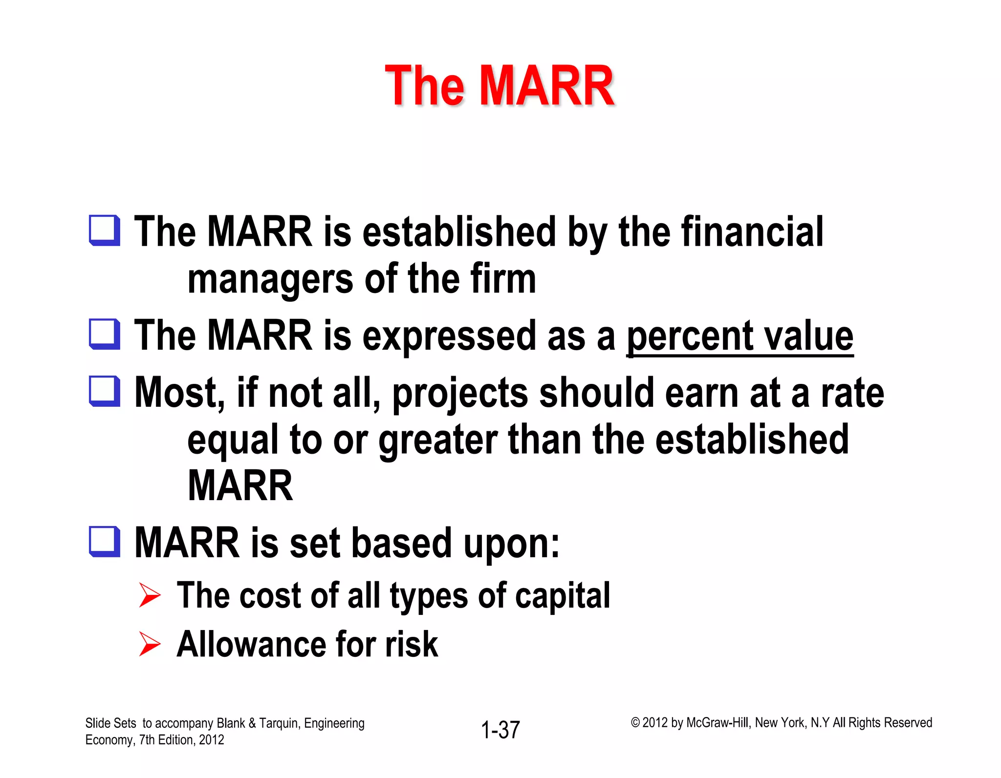 The MARR
 The MARR is established by the financial
managers of the firm
 The MARR is expressed as a percent value
 Most, if not all, projects should earn at a rate
equal to or greater than the established
MARR
 MARR is set based upon:
 The cost of all types of capital
 Allowance for risk
1-37Slide Sets to accompany Blank & Tarquin, Engineering
Economy, 7th Edition, 2012
© 2012 by McGraw-Hill, New York, N.Y All Rights Reserved
 