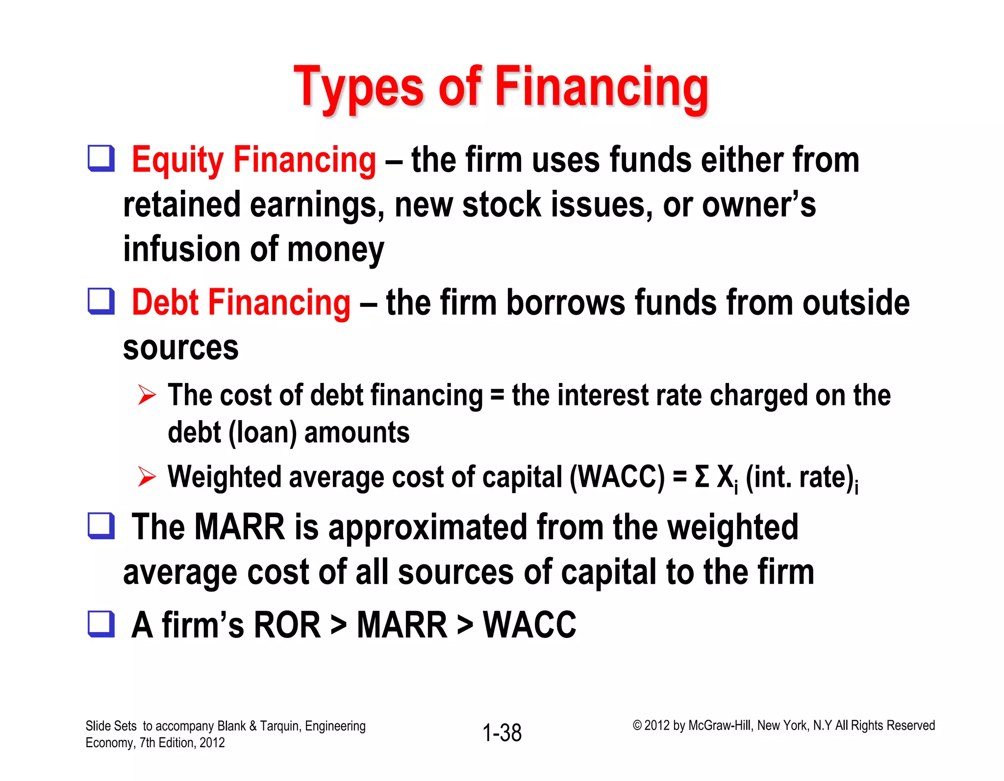 Types of Financing
 Equity Financing – the firm uses funds either from
retained earnings, new stock issues, or owner’s
infusion of money
 Debt Financing – the firm borrows funds from outside
sources
 The cost of debt financing = the interest rate charged on the
debt (loan) amounts
 Weighted average cost of capital (WACC) = Σ Xi (int. rate)i
 The MARR is approximated from the weighted
average cost of all sources of capital to the firm
 A firm’s ROR > MARR > WACC
1-38Slide Sets to accompany Blank & Tarquin, Engineering
Economy, 7th Edition, 2012
© 2012 by McGraw-Hill, New York, N.Y All Rights Reserved
 