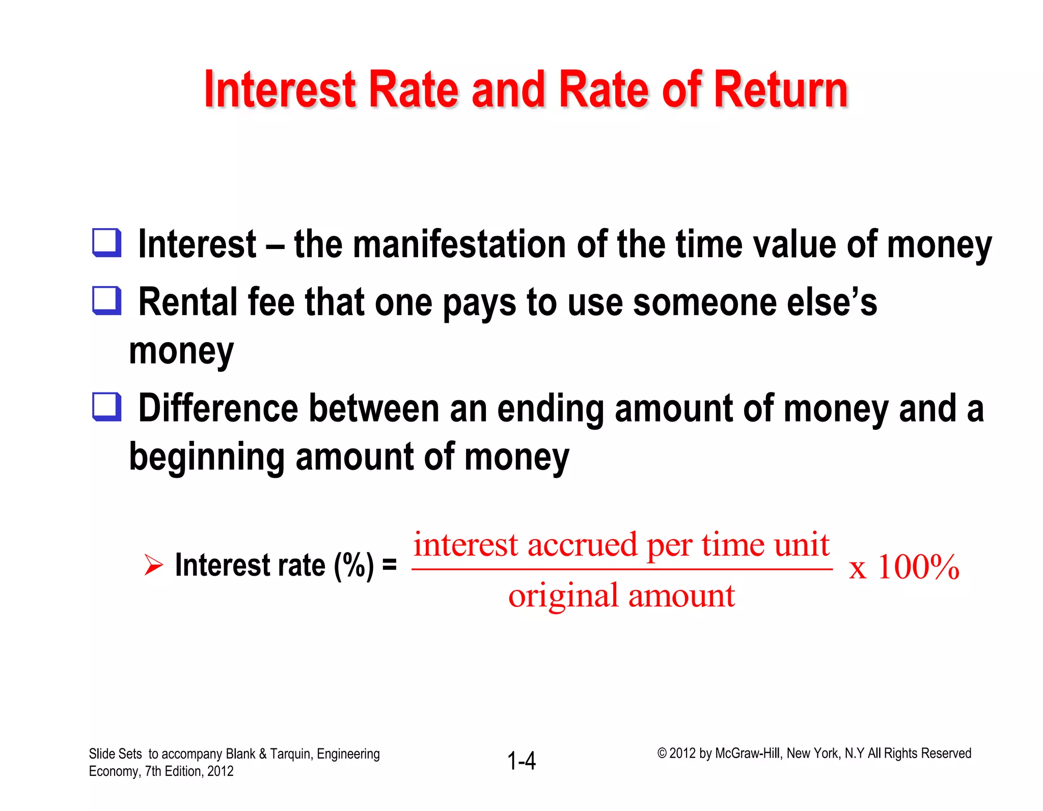 Interest Rate and Rate of Return
 Interest – the manifestation of the time value of money
 Rental fee that one pays to use someone else’s
money
 Difference between an ending amount of money and a
beginning amount of money
 Interest rate (%) =
interest accrued per time unit
x 100%
original amount
1-4Slide Sets to accompany Blank & Tarquin, Engineering
Economy, 7th Edition, 2012
© 2012 by McGraw-Hill, New York, N.Y All Rights Reserved
 
