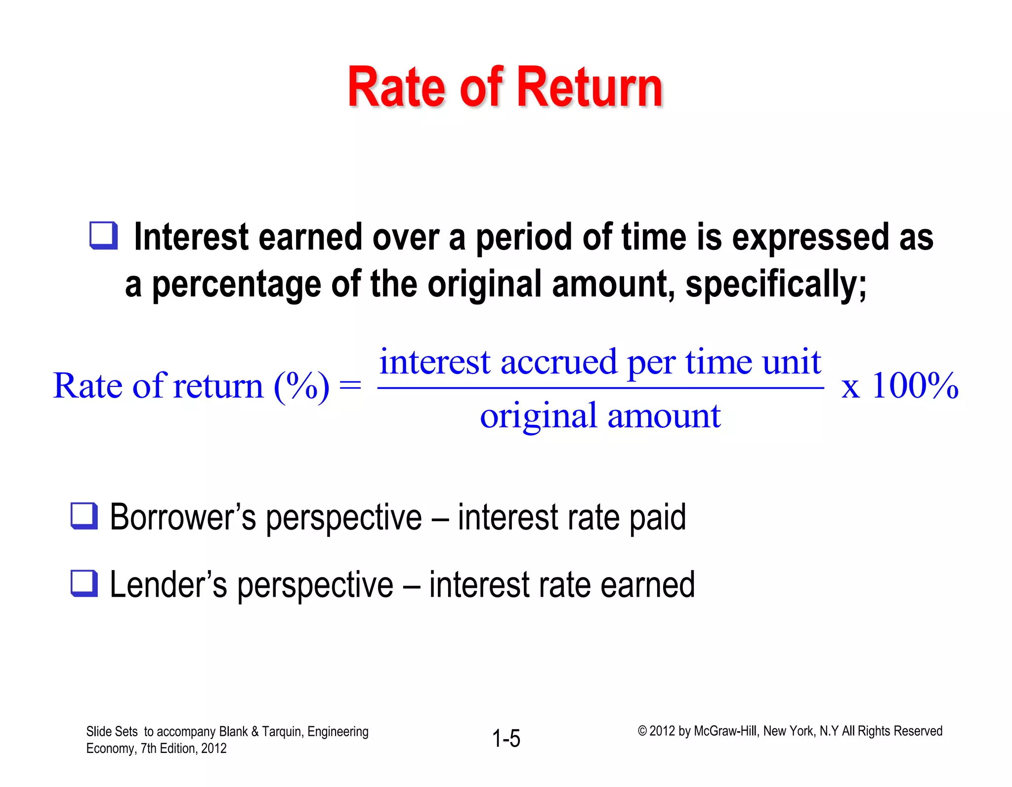 Rate of Return
 Interest earned over a period of time is expressed as
a percentage of the original amount, specifically;
interest accrued per time unit
Rate of return (%) = x 100%
original amount
 Borrower’s perspective – interest rate paid
 Lender’s perspective – interest rate earned
1-5Slide Sets to accompany Blank & Tarquin, Engineering
Economy, 7th Edition, 2012
© 2012 by McGraw-Hill, New York, N.Y All Rights Reserved
 