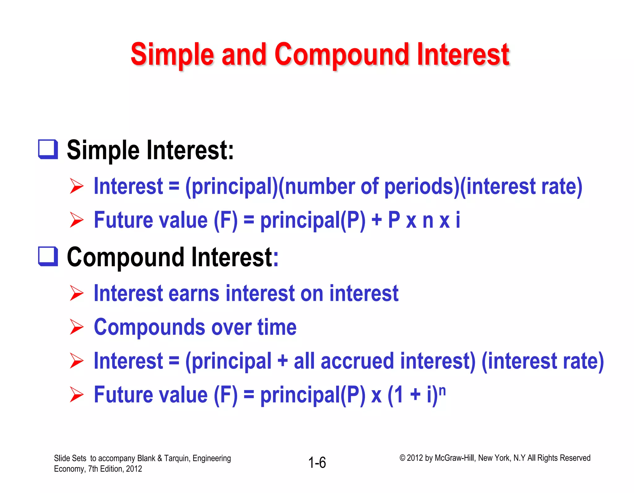 Simple and Compound Interest
 Simple Interest:
 Interest = (principal)(number of periods)(interest rate)
 Future value (F) = principal(P) + P x n x i
 Compound Interest:
 Interest earns interest on interest
 Compounds over time
 Interest = (principal + all accrued interest) (interest rate)
 Future value (F) = principal(P) x (1 + i)n
1-6Slide Sets to accompany Blank & Tarquin, Engineering
Economy, 7th Edition, 2012
© 2012 by McGraw-Hill, New York, N.Y All Rights Reserved
 