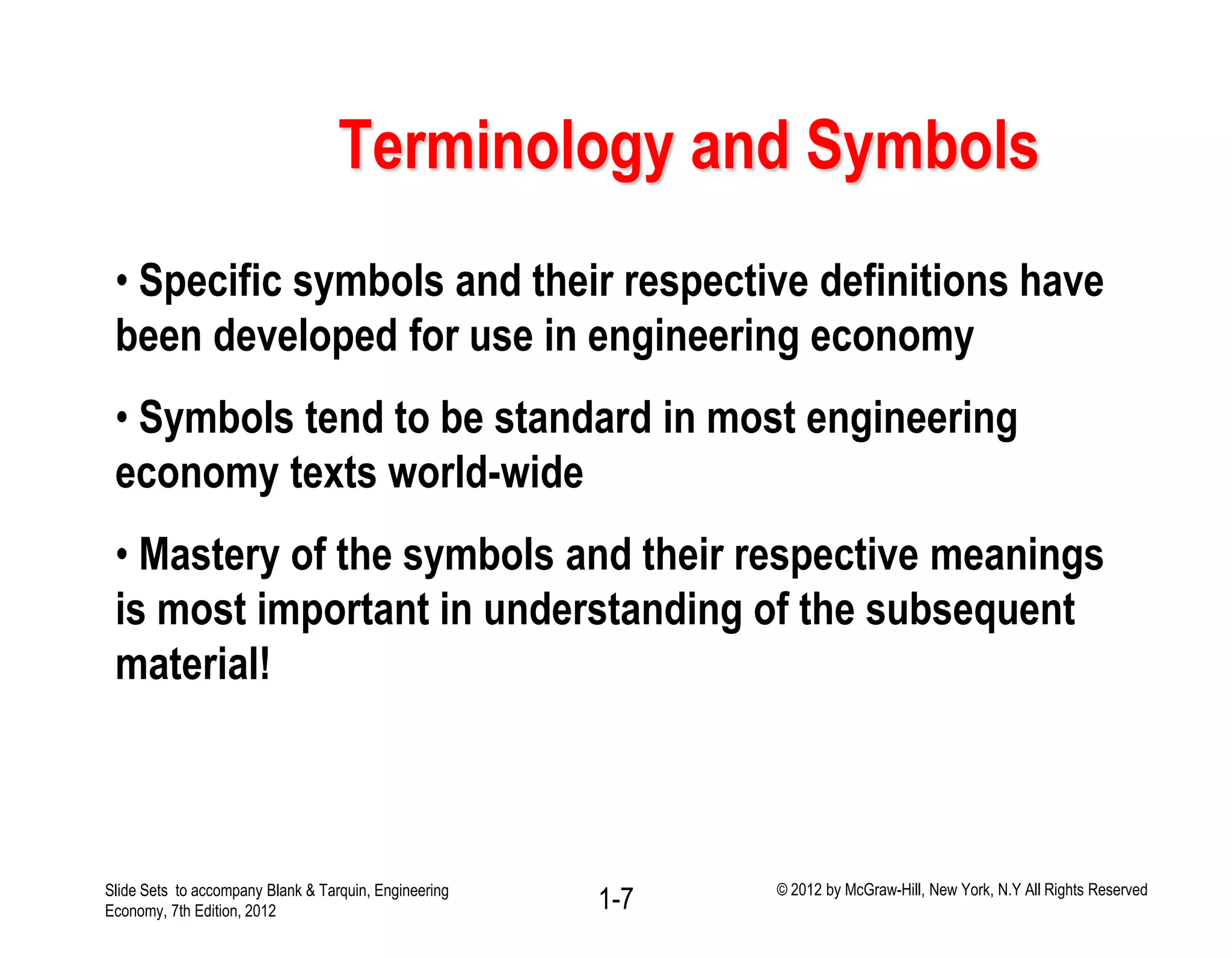 Terminology and Symbols
• Specific symbols and their respective definitions have
been developed for use in engineering economy
• Symbols tend to be standard in most engineering
economy texts world-wide
• Mastery of the symbols and their respective meanings
is most important in understanding of the subsequent
material!
1-7Slide Sets to accompany Blank & Tarquin, Engineering
Economy, 7th Edition, 2012
© 2012 by McGraw-Hill, New York, N.Y All Rights Reserved
 
