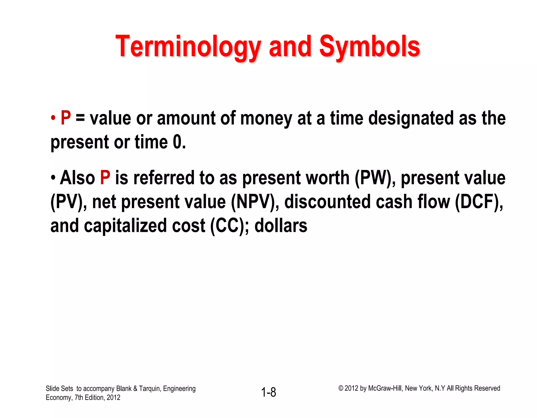 Terminology and Symbols
• P = value or amount of money at a time designated as the
present or time 0.
• Also P is referred to as present worth (PW), present value
(PV), net present value (NPV), discounted cash flow (DCF),
and capitalized cost (CC); dollars
1-8Slide Sets to accompany Blank & Tarquin, Engineering
Economy, 7th Edition, 2012
© 2012 by McGraw-Hill, New York, N.Y All Rights Reserved
 