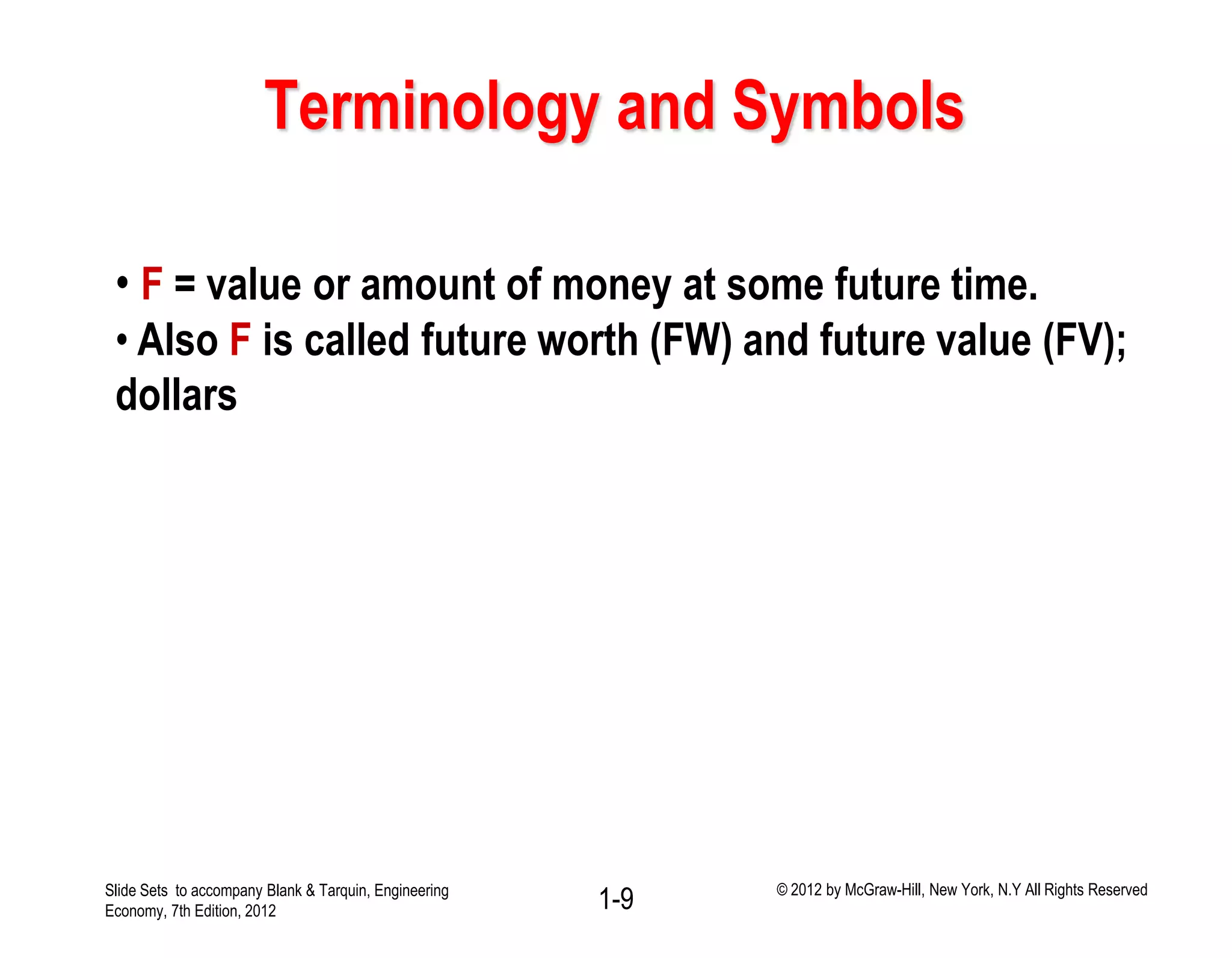 Terminology and Symbols
• F = value or amount of money at some future time.
• Also F is called future worth (FW) and future value (FV);
dollars
1-9Slide Sets to accompany Blank & Tarquin, Engineering
Economy, 7th Edition, 2012
© 2012 by McGraw-Hill, New York, N.Y All Rights Reserved
 