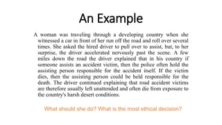 An Example
A woman was traveling through a developing country when she
witnessed a car in front of her run off the road and roll over several
times. She asked the hired driver to pull over to assist, but, to her
surprise, the driver accelerated nervously past the scene. A few
miles down the road the driver explained that in his country if
someone assists an accident victim, then the police often hold the
assisting person responsible for the accident itself. If the victim
dies, then the assisting person could be held responsible for the
death. The driver continued explaining that road accident victims
are therefore usually left unattended and often die from exposure to
the country's harsh desert conditions.
What should she do? What is the most ethical decision?
 