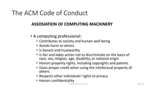 The ACM Code of Conduct
ASSOSIATION OF COMPUTING MACHINERY
• A computing professional:
• Contributes to society and human well-being
• Avoids harm to others
• Is honest and trustworthy
• Is fair and takes action not to discriminate on the basis of
race, sex, religion, age, disability, or national origin
• Honors property rights, including copyrights and patents
• Gives proper credit when using the intellectual property of
others
• Respects other individuals’ rights to privacy
• Honors confidentiality
© 2005 Prentice-Hall, Inc Slide 13
 