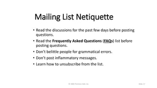 Mailing List Netiquette
• Read the discussions for the past few days before posting
questions.
• Read the Frequently Asked Questions (FAQs) list before
posting questions.
• Don’t belittle people for grammatical errors.
• Don’t post inflammatory messages.
• Learn how to unsubscribe from the list.
© 2005 Prentice-Hall, Inc Slide 17
 