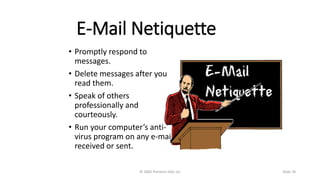E-Mail Netiquette
• Promptly respond to
messages.
• Delete messages after you
read them.
• Speak of others
professionally and
courteously.
• Run your computer’s anti-
virus program on any e-mail
received or sent.
© 2005 Prentice-Hall, Inc Slide 18
 