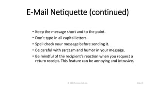 E-Mail Netiquette (continued)
• Keep the message short and to the point.
• Don’t type in all capital letters.
• Spell check your message before sending it.
• Be careful with sarcasm and humor in your message.
• Be mindful of the recipient’s reaction when you request a
return receipt. This feature can be annoying and intrusive.
© 2005 Prentice-Hall, Inc Slide 19
 