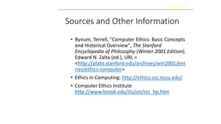 Sources and Other Information
• Bynum, Terrell, "Computer Ethics: Basic Concepts
and Historical Overview", The Stanford
Encyclopedia of Philosophy (Winter 2001 Edition),
Edward N. Zalta (ed.), URL =
<http://plato.stanford.edu/archives/win2001/ent
ries/ethics-computer>
• Ethics in Computing: http://ethics.csc.ncsu.edu/
• Computer Ethics Institute
http://www.brook.edu/its/cei/cei_hp.htm
Kaizen 2006 - 2007
 
