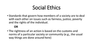 Social Ethics
• Standards that govern how members of a society are to deal
with each other on issues such as fairness, justice, poverty
and the rights of the individual.
OR
• The rightness of an action is based on the customs and
norms of a particular society or community (e.g., the usual
way things are done around here)
 