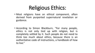 Religious Ethics:
• Most religions have an ethical component, often
derived from purported supernatural revelation or
guidance.
• According to Simon Blackburn, "For many people,
ethics is not only tied up with religion, but is
completely settled by it. Such people do not need to
think too much about ethics, because there is an
authoritative code of instructions, a handbook of how
to live.“
 