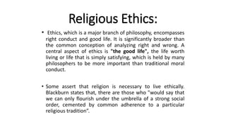 Religious Ethics:
• Ethics, which is a major branch of philosophy, encompasses
right conduct and good life. It is significantly broader than
the common conception of analyzing right and wrong. A
central aspect of ethics is "the good life", the life worth
living or life that is simply satisfying, which is held by many
philosophers to be more important than traditional moral
conduct.
• Some assert that religion is necessary to live ethically.
Blackburn states that, there are those who "would say that
we can only flourish under the umbrella of a strong social
order, cemented by common adherence to a particular
religious tradition”.
 