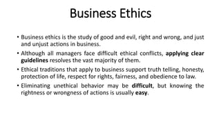 Business Ethics
• Business ethics is the study of good and evil, right and wrong, and just
and unjust actions in business.
• Although all managers face difficult ethical conflicts, applying clear
guidelines resolves the vast majority of them.
• Ethical traditions that apply to business support truth telling, honesty,
protection of life, respect for rights, fairness, and obedience to law.
• Eliminating unethical behavior may be difficult, but knowing the
rightness or wrongness of actions is usually easy.
 