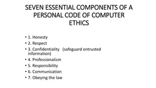 SEVEN ESSENTIAL COMPONENTS OF A
PERSONAL CODE OF COMPUTER
ETHICS
• 1. Honesty
• 2. Respect
• 3. Confidentiality (safeguard entrusted
information)
• 4. Professionalism
• 5. Responsibility
• 6. Communication
• 7. Obeying the law
 