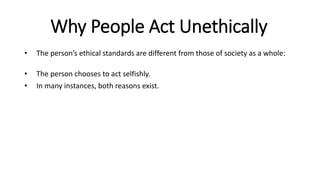 Why People Act Unethically
• The person’s ethical standards are different from those of society as a whole:
• The person chooses to act selfishly.
• In many instances, both reasons exist.
 
