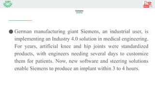 ● German manufacturing giant Siemens, an industrial user, is
implementing an Industry 4.0 solution in medical engineering.
For years, artificial knee and hip joints were standardized
products, with engineers needing several days to customize
them for patients. Now, new software and steering solutions
enable Siemens to produce an implant within 3 to 4 hours.
Examples
SIEMENS
 