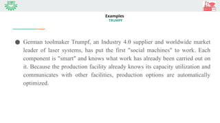 Examples
TRUMPF
● German toolmaker Trumpf, an Industry 4.0 supplier and worldwide market
leader of laser systems, has put the first "social machines" to work. Each
component is "smart" and knows what work has already been carried out on
it. Because the production facility already knows its capacity utilization and
communicates with other facilities, production options are automatically
optimized.
 