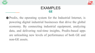 EXAMPLES
GE
●Predix, the operating system for the Industrial Internet, is
powering digital industrial businesses that drive the global
economy. By connecting industrial equipment, analyzing
data, and delivering real-time insights, Predix-based apps
are unleashing new levels of performance of both GE and
non-GE assets.
 