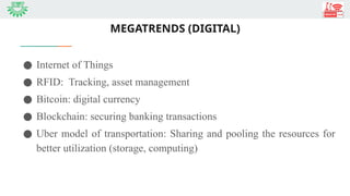 MEGATRENDS (DIGITAL)
● Internet of Things
● RFID: Tracking, asset management
● Bitcoin: digital currency
● Blockchain: securing banking transactions
● Uber model of transportation: Sharing and pooling the resources for
better utilization (storage, computing)
 