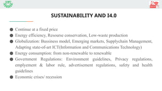 SUSTAINABILITY AND I4.0
● Continue at a fixed price
● Energy efficiency, Resourse conservation, Low-waste production
● Globalization: Bussiness model, Emerging markets, Supplychain Management,
Adapting state-of-art ICT(Information and Communications Technology)
● Energy consumption: from non-renewable to renewable
● Government Regulations: Environment guidelines, Privacy regulations,
emplyement & labor rule, advertisement regulations, safety and health
guidelines
● Economic crises/ recession
 