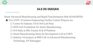 I4.0 IN INDIAN
Smart Advanced Manufacturing and Rapid Transformation Hub (SAMARTH)
● Five CEFC (Common Engineering Facility Center) Projects are:
○ Center for Industry 4.0 (C4i4) Lab Pune
○ IITD-AIA Foundation for Smart Manufacturing
○ I4.0 India at IISc Factory R & D Platform
○ Smart Manufacturing Demo & Development Cell at CMTI
○ Industry 4.0 projects at DHI CoE in Advanced Manufacturing
Technology, IIT Kharagpur
 