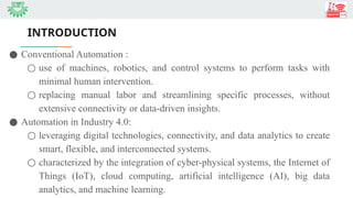 INTRODUCTION
● Conventional Automation :
○ use of machines, robotics, and control systems to perform tasks with
minimal human intervention.
○ replacing manual labor and streamlining specific processes, without
extensive connectivity or data-driven insights.
● Automation in Industry 4.0:
○ leveraging digital technologies, connectivity, and data analytics to create
smart, flexible, and interconnected systems.
○ characterized by the integration of cyber-physical systems, the Internet of
Things (IoT), cloud computing, artificial intelligence (AI), big data
analytics, and machine learning.
 