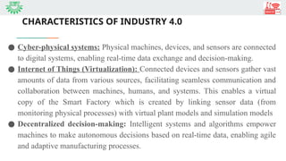 CHARACTERISTICS OF INDUSTRY 4.0
● Cyber-physical systems: Physical machines, devices, and sensors are connected
to digital systems, enabling real-time data exchange and decision-making.
● Internet of Things (Virtualization): Connected devices and sensors gather vast
amounts of data from various sources, facilitating seamless communication and
collaboration between machines, humans, and systems. This enables a virtual
copy of the Smart Factory which is created by linking sensor data (from
monitoring physical processes) with virtual plant models and simulation models
● Decentralized decision-making: Intelligent systems and algorithms empower
machines to make autonomous decisions based on real-time data, enabling agile
and adaptive manufacturing processes.
 