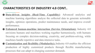 CHARACTERISTICS OF INDUSTRY 4.0 CONT..
● Data-driven insights (Real-Time Capability): Advanced analytics and
machine learning algorithms analyze the collected data to generate actionable
insights, optimize operations, predict maintenance needs, and improve overall
performance.
● Enhanced human-machine interaction (Service Orientation): Industry 4.0
envisions humans and machines working together harmoniously, with humans
focusing on complex decision-making, creativity, and problem-solving, while
machines handle repetitive and data-intensive tasks.
● Customization and flexibility (Modularity): Industry 4.0 enables the efficient
production of highly customized products through flexible manufacturing
processes that can adapt to changing customer demands.
 