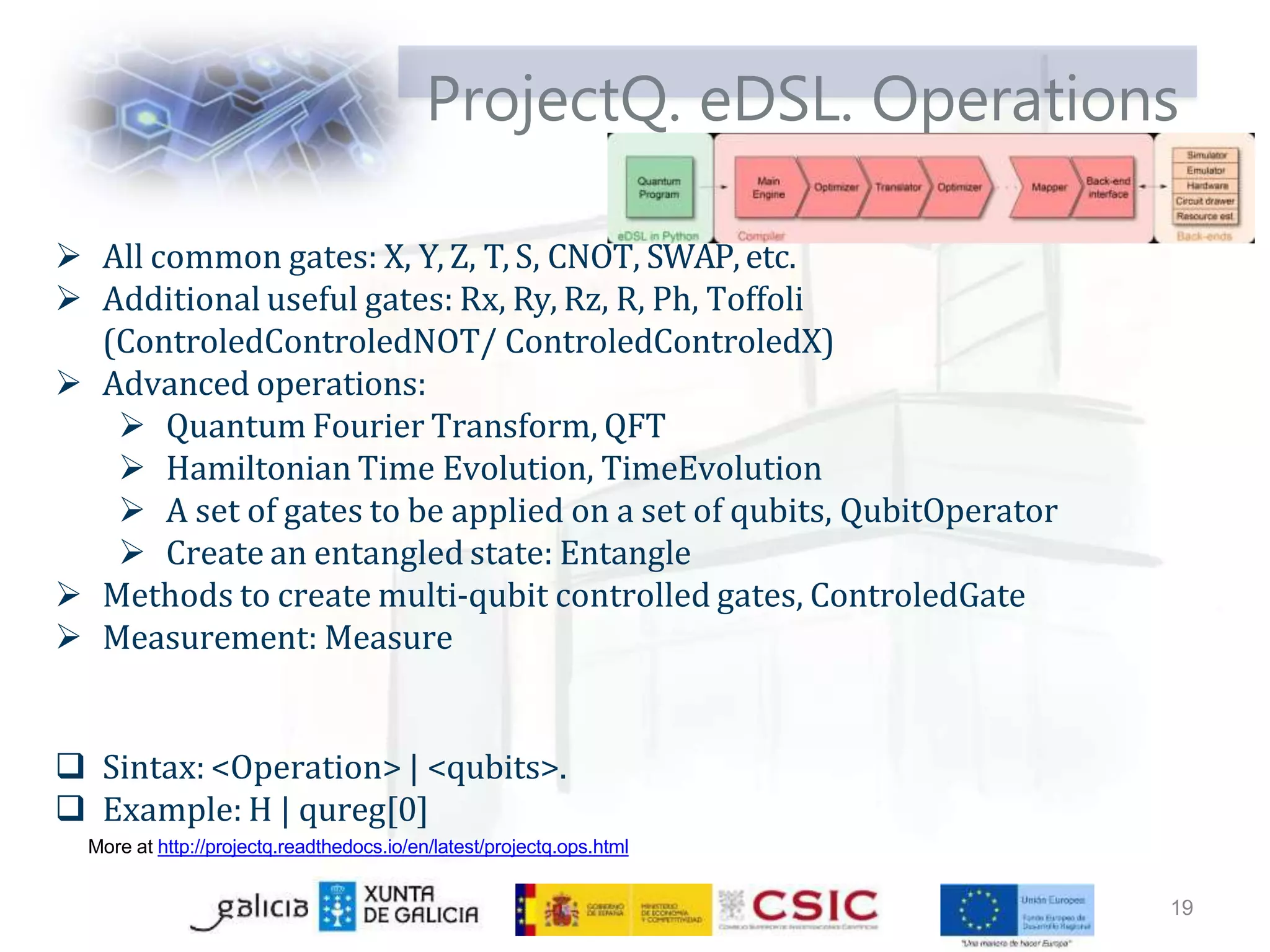 ProjectQ. eDSL. Operations
 All common gates: X, Y, Z, T, S, CNOT, SWAP, etc.
 Additional useful gates: Rx, Ry, Rz, R, Ph, Toffoli
(ControledControledNOT/ ControledControledX)
 Advanced operations:
 Quantum Fourier Transform, QFT
 Hamiltonian Time Evolution, TimeEvolution
 A set of gates to be applied on a set of qubits, QubitOperator
 Create an entangled state: Entangle
 Methods to create multi-qubit controlled gates, ControledGate
 Measurement: Measure
 Sintax: <Operation> | <qubits>.
 Example: H | qureg[0]
More at http://projectq.readthedocs.io/en/latest/projectq.ops.html
19
 