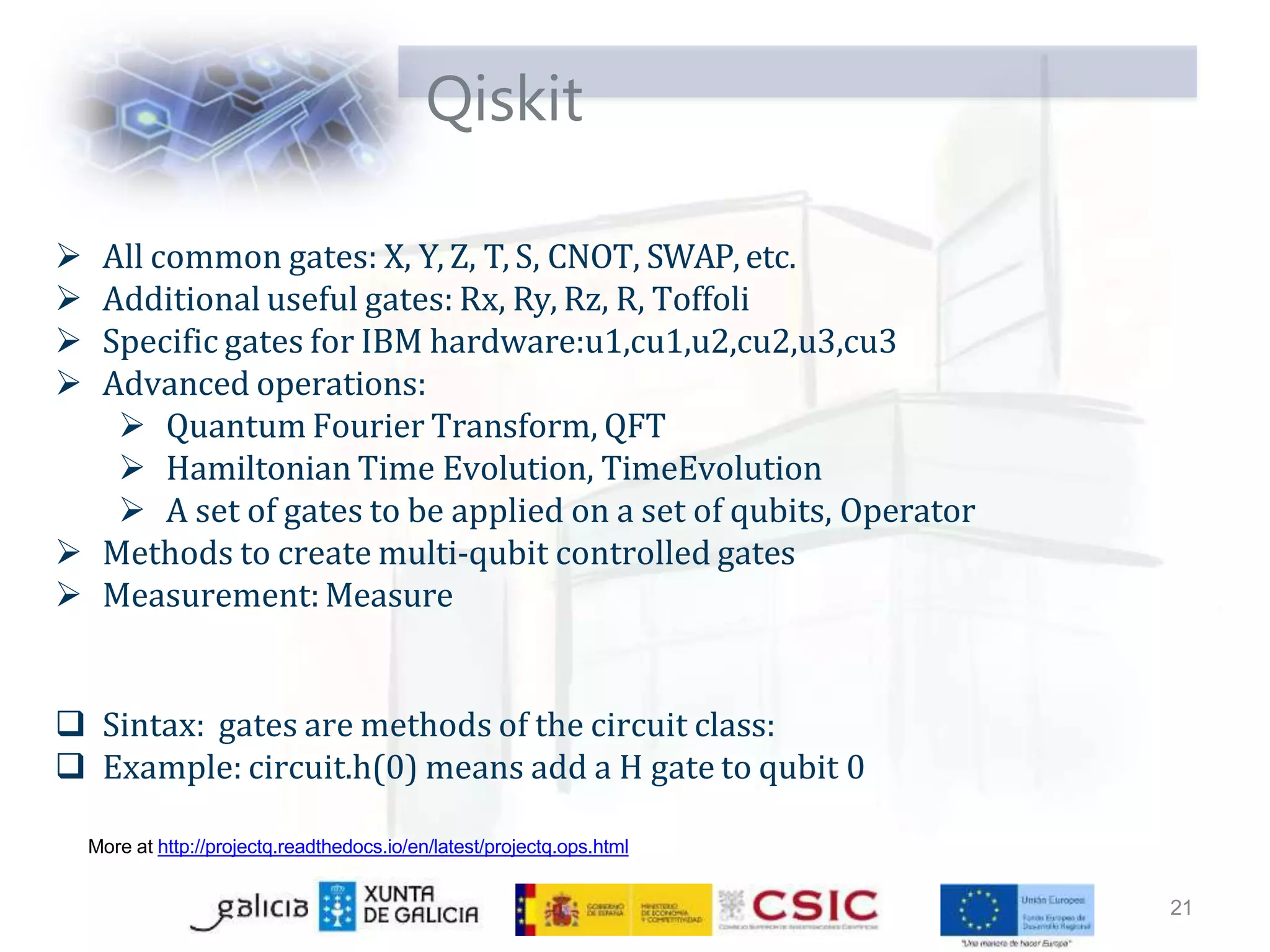 Qiskit
21
More at http://projectq.readthedocs.io/en/latest/projectq.ops.html
 All common gates: X, Y, Z, T, S, CNOT, SWAP, etc.
 Additional useful gates: Rx, Ry, Rz, R, Toffoli
 Specific gates for IBM hardware:u1,cu1,u2,cu2,u3,cu3
 Advanced operations:
 Quantum Fourier Transform, QFT
 Hamiltonian Time Evolution, TimeEvolution
 A set of gates to be applied on a set of qubits, Operator
 Methods to create multi-qubit controlled gates
 Measurement:Measure
 Sintax: gates are methods of the circuit class:
 Example: circuit.h(0) means add a H gate to qubit 0
 