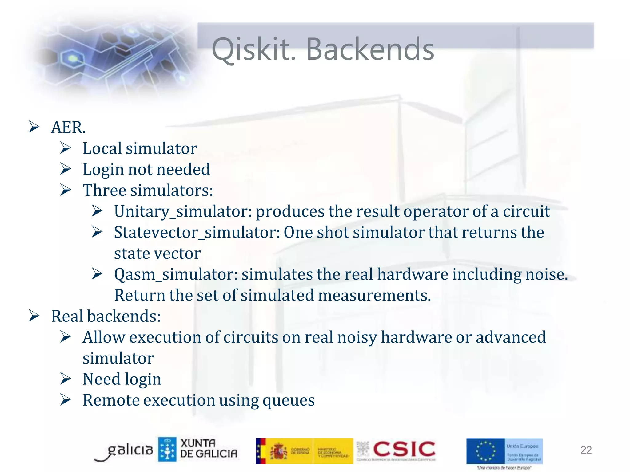 Qiskit. Backends
22
 AER.
 Local simulator
 Login not needed
 Three simulators:
 Unitary_simulator: produces the result operator of a circuit
 Statevector_simulator: One shot simulator that returns the
state vector
 Qasm_simulator: simulates the real hardware including noise.
Return the set of simulated measurements.
 Real backends:
 Allow execution of circuits on real noisy hardware or advanced
simulator
 Need login
 Remote execution using queues
 
