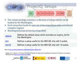 ProjectQ. Setups
 The setups package contains a collection of setups which can be
loaded by the MainEngine.
 Each setup then loads its own set of decomposition rules and default
compiler engines.
 MainEngine(setup=projectq.setups.ibm)
More at http://projectq.readthedocs.io/en/latest/projectq.setups.html
Steiger, D. S., Häner, T., & Troyer, M. (2016). ProjectQ: An Open Source Software Framework for Quantum Computing.
Retrieved from http://arxiv.org/abs/1612.08091
18
default
Defines the default setup which provides an engine_list for
the MainEngine
ibm Defines a setup useful for the IBM QE chip with 5 qubits.
ibm16 Defines a setup useful for the IBM QE chip with 16 qubits.
 