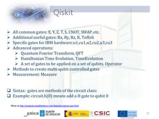 Qiskit
21
More at http://projectq.readthedocs.io/en/latest/projectq.ops.html
 All common gates: X, Y, Z, T, S, CNOT, SWAP, etc.
 Additional useful gates: Rx, Ry, Rz, R, Toffoli
 Specific gates for IBM hardware:u1,cu1,u2,cu2,u3,cu3
 Advanced operations:
 Quantum Fourier Transform, QFT
 Hamiltonian Time Evolution, TimeEvolution
 A set of gates to be applied on a set of qubits, Operator
 Methods to create multi-qubit controlled gates
 Measurement:Measure
 Sintax: gates are methods of the circuit class:
 Example: circuit.h(0) means add a H gate to qubit 0
 