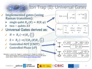 Ion Trap (II): Universal Gates
Implemented gates (using
Raman transition):
 single qubit 𝑅𝜑 𝜃 = 𝑅(𝜃, 𝜑)
 two − qubits 𝑋𝑋
𝐻 = 𝑅 −𝜋 𝑅
𝑥 𝑦
Universal Gates derived as:
𝜋
2
Z = 𝑅 −𝜋/2 𝑅 𝜃 𝑅
𝑦 𝑥 𝑦
𝜋
2
Controlled-NOT (CNOT)
Controlled-Phase (cP)
Debnath, S., Linke, N. M., Figgatt, C., Landsman, K. A., Wright, K., & Monroe, C.
(2016). Demonstration of a small programmable quantum computer with atomic
qubits. Nature, 536(7614), 63–66. http://doi.org/10.1038/nature18648
13/09/2017 6
 