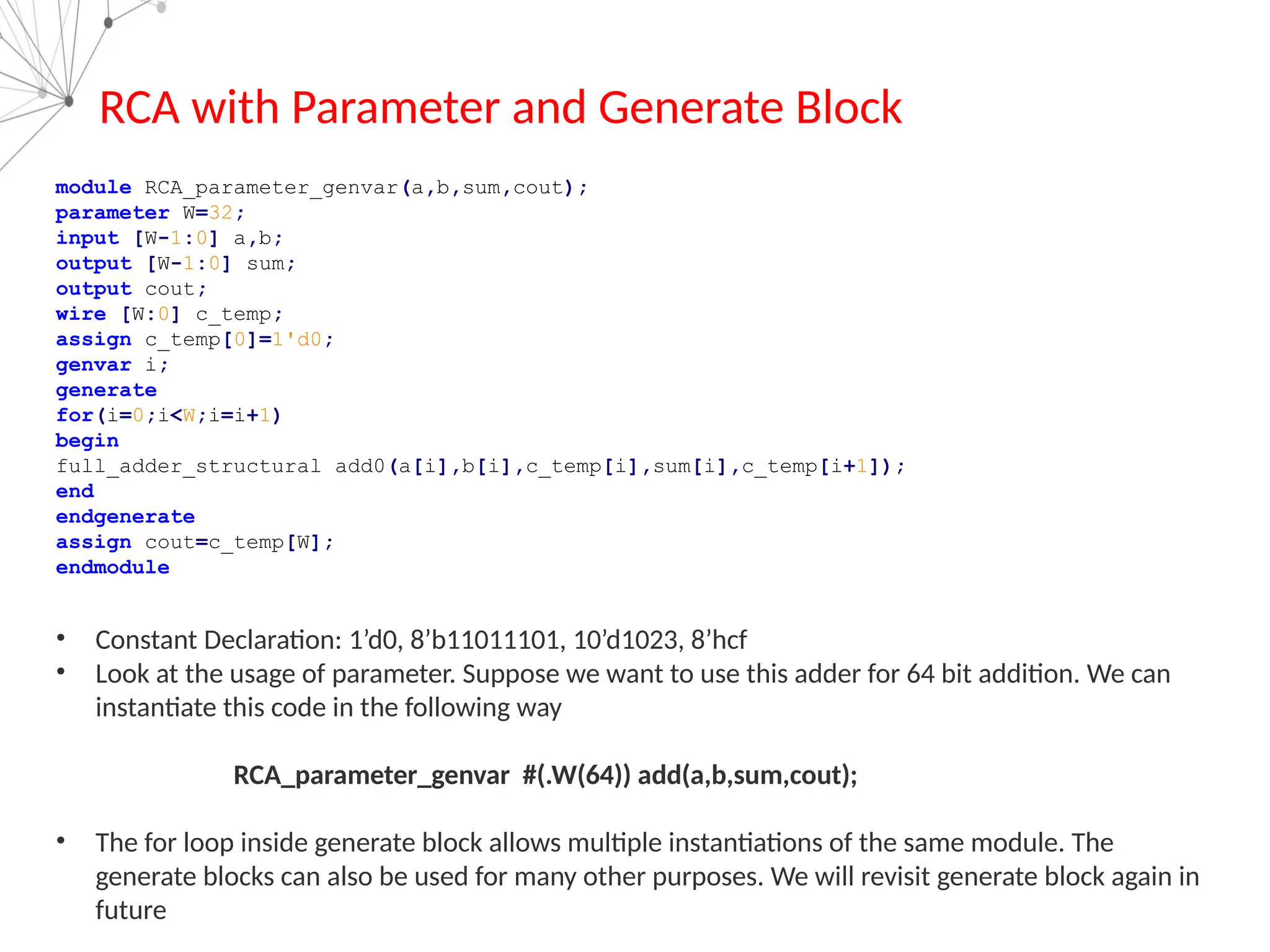 RCA with Parameter and Generate Block
module RCA_parameter_genvar(a,b,sum,cout);
parameter W=32;
input [W-1:0] a,b;
output [W-1:0] sum;
output cout;
wire [W:0] c_temp;
assign c_temp[0]=1'd0;
genvar i;
generate
for(i=0;i<W;i=i+1)
begin
full_adder_structural add0(a[i],b[i],c_temp[i],sum[i],c_temp[i+1]);
end
endgenerate
assign cout=c_temp[W];
endmodule
• Constant Declaration: 1’d0, 8’b11011101, 10’d1023, 8’hcf
• Look at the usage of parameter. Suppose we want to use this adder for 64 bit addition. We can
instantiate this code in the following way
RCA_parameter_genvar #(.W(64)) add(a,b,sum,cout);
• The for loop inside generate block allows multiple instantiations of the same module. The
generate blocks can also be used for many other purposes. We will revisit generate block again in
future
 