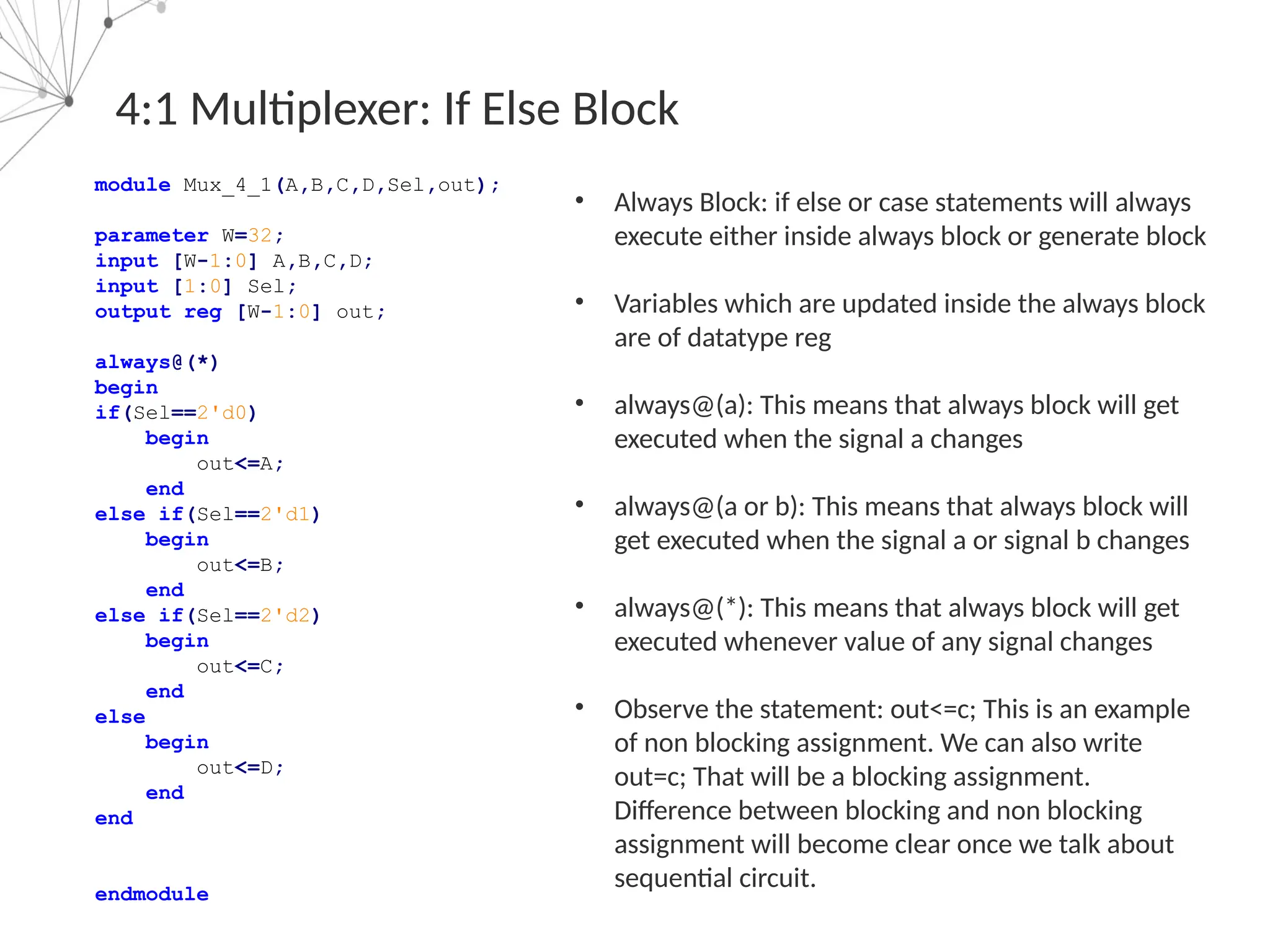 4:1 Multiplexer: If Else Block
module Mux_4_1(A,B,C,D,Sel,out);
parameter W=32;
input [W-1:0] A,B,C,D;
input [1:0] Sel;
output reg [W-1:0] out;
always@(*)
begin
if(Sel==2'd0)
begin
out<=A;
end
else if(Sel==2'd1)
begin
out<=B;
end
else if(Sel==2'd2)
begin
out<=C;
end
else
begin
out<=D;
end
end
endmodule
• Always Block: if else or case statements will always
execute either inside always block or generate block
• Variables which are updated inside the always block
are of datatype reg
• always@(a): This means that always block will get
executed when the signal a changes
• always@(a or b): This means that always block will
get executed when the signal a or signal b changes
• always@(*): This means that always block will get
executed whenever value of any signal changes
• Observe the statement: out<=c; This is an example
of non blocking assignment. We can also write
out=c; That will be a blocking assignment.
Difference between blocking and non blocking
assignment will become clear once we talk about
sequential circuit.
 