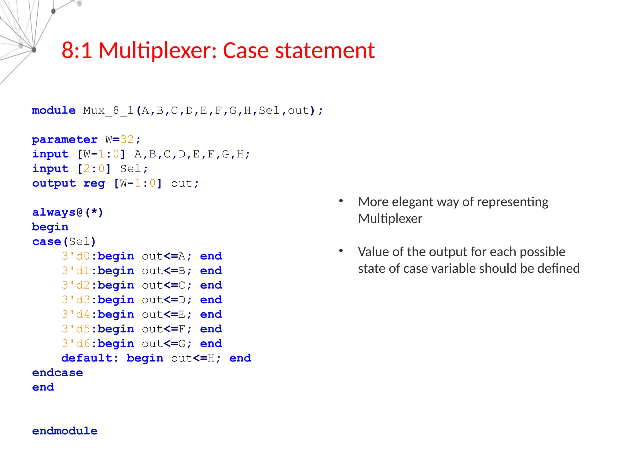 8:1 Multiplexer: Case statement
module Mux_8_1(A,B,C,D,E,F,G,H,Sel,out);
parameter W=32;
input [W-1:0] A,B,C,D,E,F,G,H;
input [2:0] Sel;
output reg [W-1:0] out;
always@(*)
begin
case(Sel)
3'd0:begin out<=A; end
3'd1:begin out<=B; end
3'd2:begin out<=C; end
3'd3:begin out<=D; end
3'd4:begin out<=E; end
3'd5:begin out<=F; end
3'd6:begin out<=G; end
default: begin out<=H; end
endcase
end
endmodule
• More elegant way of representing
Multiplexer
• Value of the output for each possible
state of case variable should be defined
 