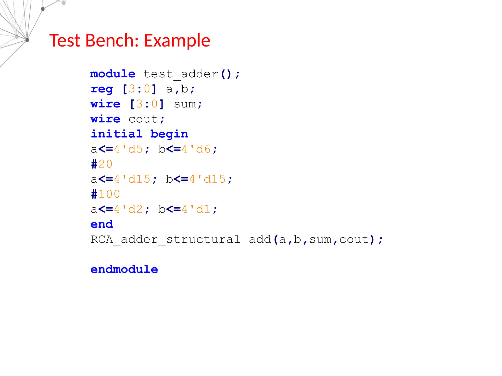Test Bench: Example
module test_adder();
reg [3:0] a,b;
wire [3:0] sum;
wire cout;
initial begin
a<=4'd5; b<=4'd6;
#20
a<=4'd15; b<=4'd15;
#100
a<=4'd2; b<=4'd1;
end
RCA_adder_structural add(a,b,sum,cout);
endmodule
 