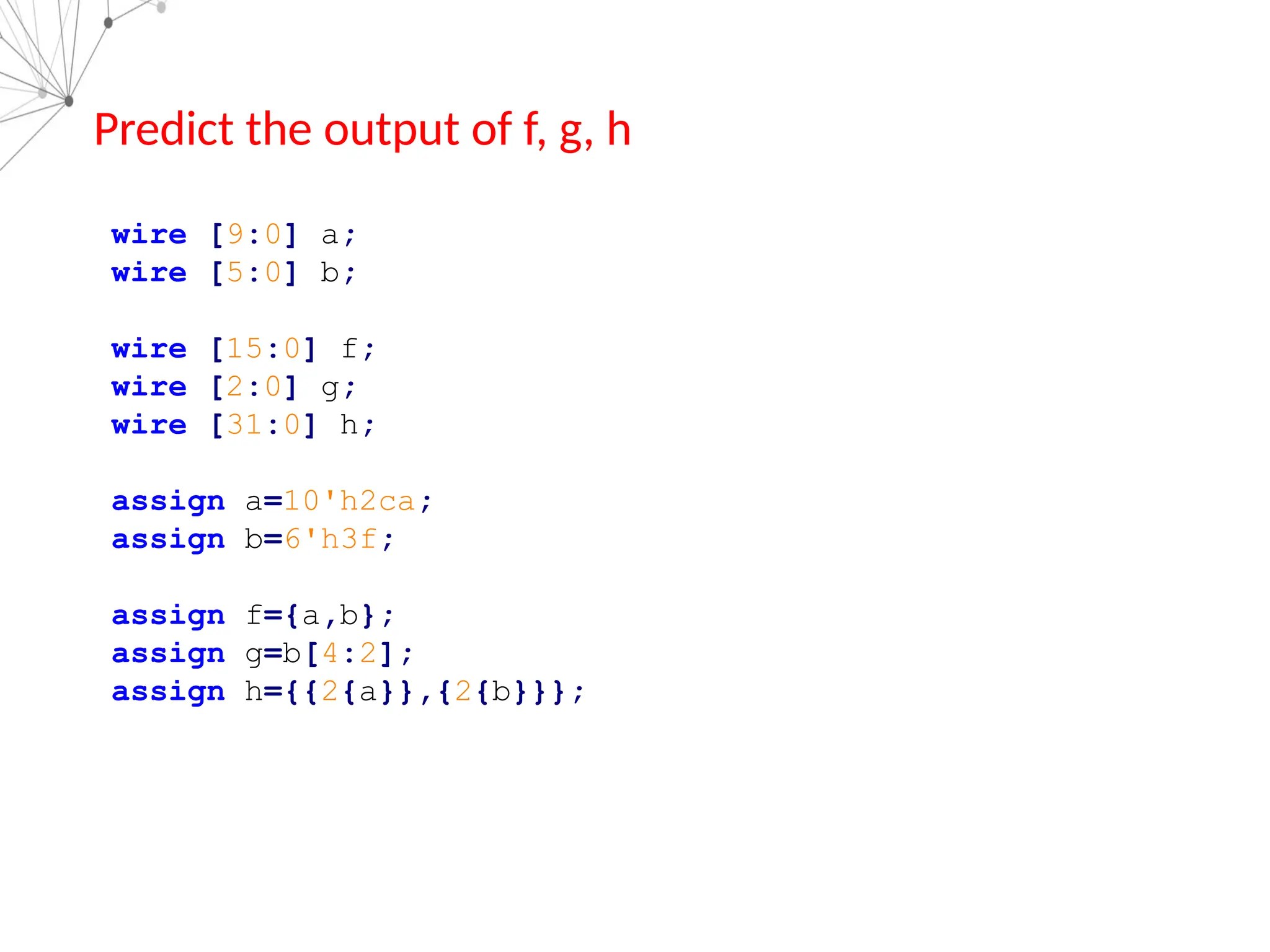 wire [9:0] a;
wire [5:0] b;
wire [15:0] f;
wire [2:0] g;
wire [31:0] h;
assign a=10'h2ca;
assign b=6'h3f;
assign f={a,b};
assign g=b[4:2];
assign h={{2{a}},{2{b}}};
Predict the output of f, g, h
 