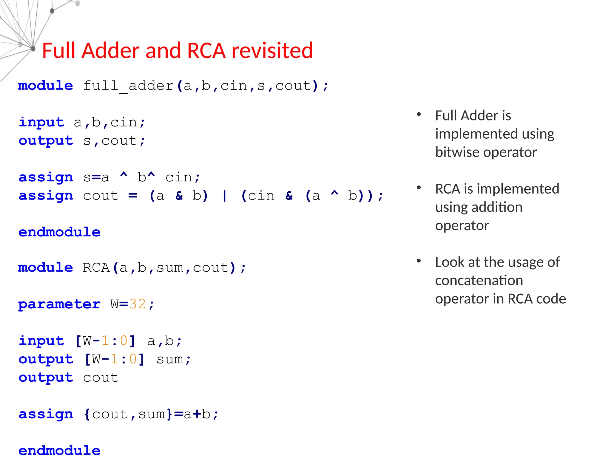 module full_adder(a,b,cin,s,cout);
input a,b,cin;
output s,cout;
assign s=a ^ b^ cin;
assign cout = (a & b) | (cin & (a ^ b));
endmodule
module RCA(a,b,sum,cout);
parameter W=32;
input [W-1:0] a,b;
output [W-1:0] sum;
output cout
assign {cout,sum}=a+b;
endmodule
Full Adder and RCA revisited
• Full Adder is
implemented using
bitwise operator
• RCA is implemented
using addition
operator
• Look at the usage of
concatenation
operator in RCA code
 