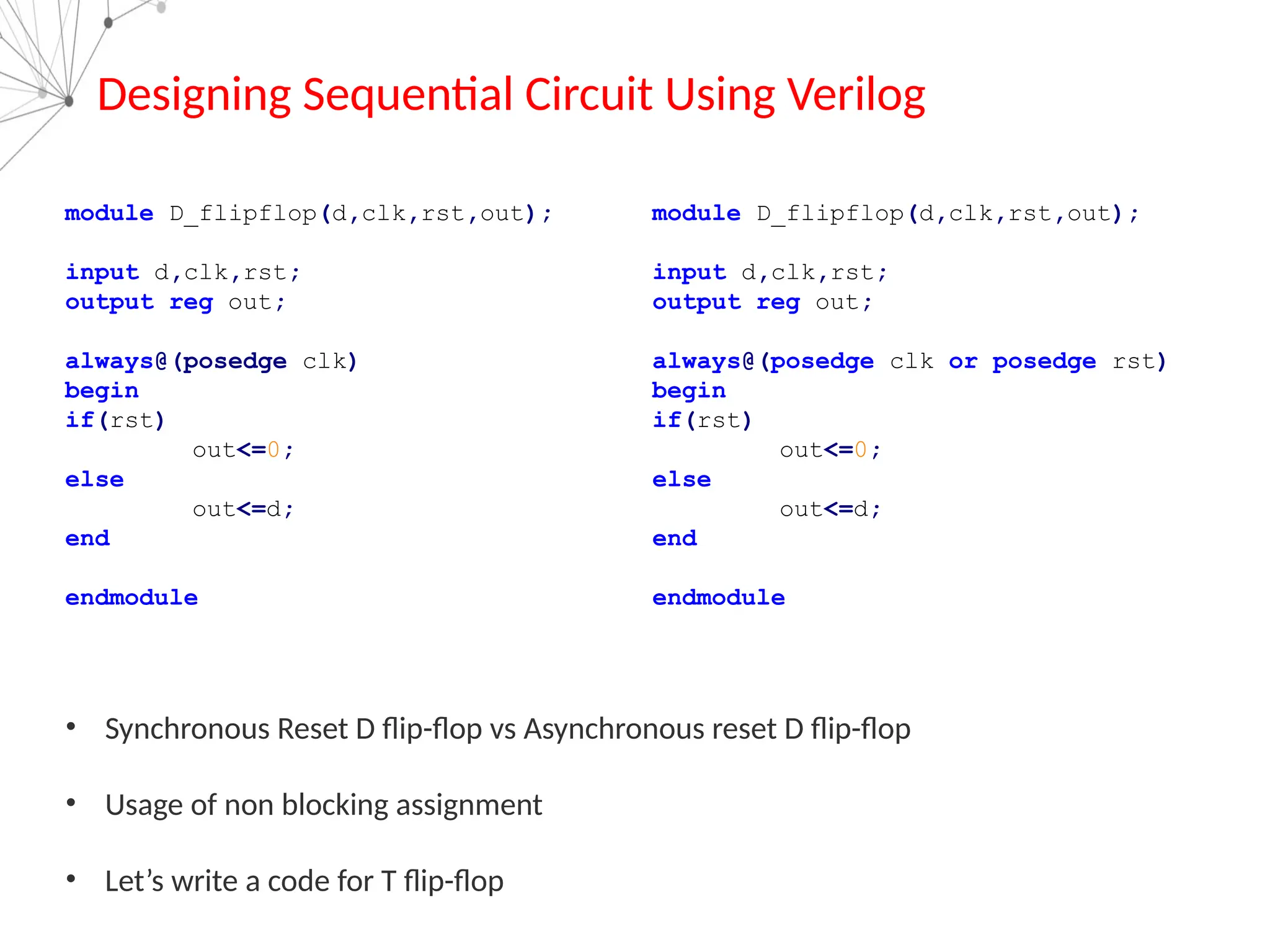 Designing Sequential Circuit Using Verilog
module D_flipflop(d,clk,rst,out);
input d,clk,rst;
output reg out;
always@(posedge clk)
begin
if(rst)
out<=0;
else
out<=d;
end
endmodule
module D_flipflop(d,clk,rst,out);
input d,clk,rst;
output reg out;
always@(posedge clk or posedge rst)
begin
if(rst)
out<=0;
else
out<=d;
end
endmodule
• Synchronous Reset D flip-flop vs Asynchronous reset D flip-flop
• Usage of non blocking assignment
• Let’s write a code for T flip-flop
 