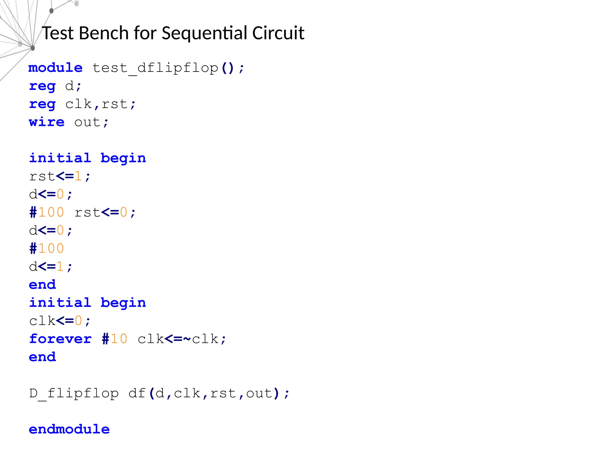 Test Bench for Sequential Circuit
module test_dflipflop();
reg d;
reg clk,rst;
wire out;
initial begin
rst<=1;
d<=0;
#100 rst<=0;
d<=0;
#100
d<=1;
end
initial begin
clk<=0;
forever #10 clk<=~clk;
end
D_flipflop df(d,clk,rst,out);
endmodule
 