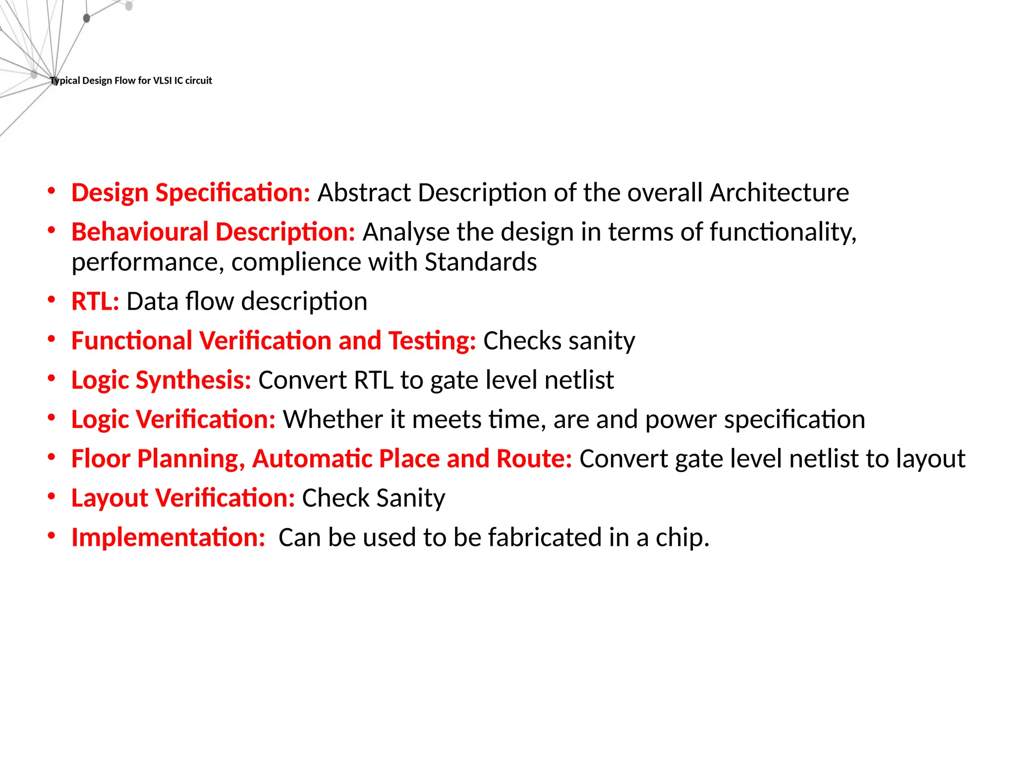 Typical Design Flow for VLSI IC circuit
• Design Specification: Abstract Description of the overall Architecture
• Behavioural Description: Analyse the design in terms of functionality,
performance, complience with Standards
• RTL: Data flow description
• Functional Verification and Testing: Checks sanity
• Logic Synthesis: Convert RTL to gate level netlist
• Logic Verification: Whether it meets time, are and power specification
• Floor Planning, Automatic Place and Route: Convert gate level netlist to layout
• Layout Verification: Check Sanity
• Implementation: Can be used to be fabricated in a chip.
 