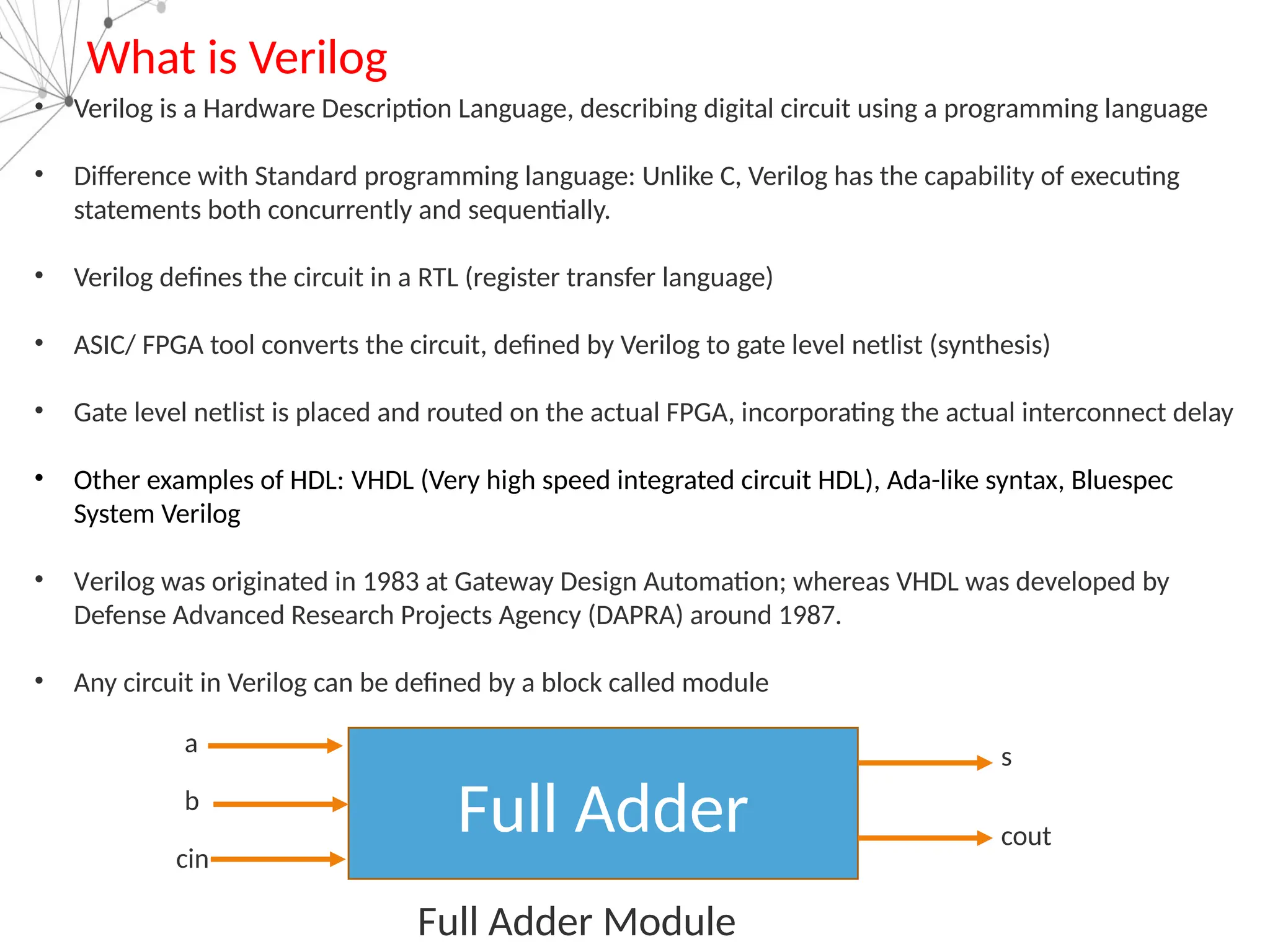 What is Verilog
• Verilog is a Hardware Description Language, describing digital circuit using a programming language
• Difference with Standard programming language: Unlike C, Verilog has the capability of executing
statements both concurrently and sequentially.
• Verilog defines the circuit in a RTL (register transfer language)
• ASIC/ FPGA tool converts the circuit, defined by Verilog to gate level netlist (synthesis)
• Gate level netlist is placed and routed on the actual FPGA, incorporating the actual interconnect delay
• Other examples of HDL: VHDL (Very high speed integrated circuit HDL), Ada-like syntax, Bluespec
System Verilog
• Verilog was originated in 1983 at Gateway Design Automation; whereas VHDL was developed by
Defense Advanced Research Projects Agency (DAPRA) around 1987.
• Any circuit in Verilog can be defined by a block called module
Full Adder
a
b
cin
s
cout
Full Adder Module
 