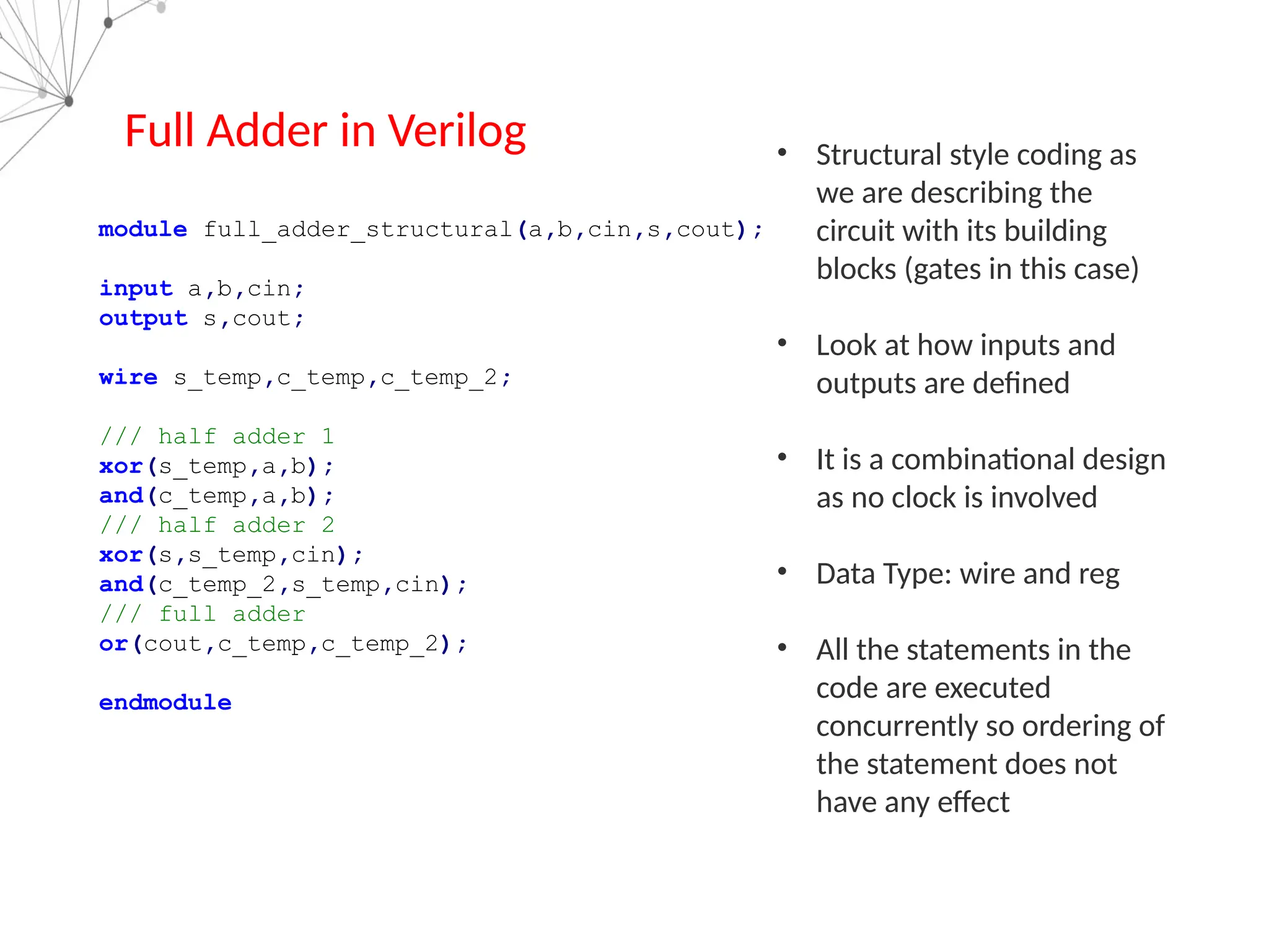 Full Adder in Verilog
module full_adder_structural(a,b,cin,s,cout);
input a,b,cin;
output s,cout;
wire s_temp,c_temp,c_temp_2;
/// half adder 1
xor(s_temp,a,b);
and(c_temp,a,b);
/// half adder 2
xor(s,s_temp,cin);
and(c_temp_2,s_temp,cin);
/// full adder
or(cout,c_temp,c_temp_2);
endmodule
• Structural style coding as
we are describing the
circuit with its building
blocks (gates in this case)
• Look at how inputs and
outputs are defined
• It is a combinational design
as no clock is involved
• Data Type: wire and reg
• All the statements in the
code are executed
concurrently so ordering of
the statement does not
have any effect
 