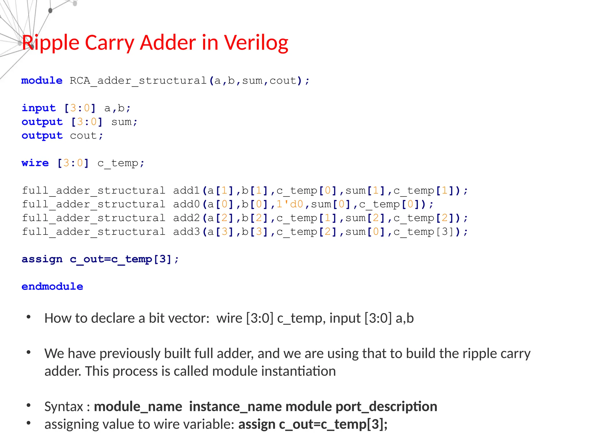 Ripple Carry Adder in Verilog
module RCA_adder_structural(a,b,sum,cout);
input [3:0] a,b;
output [3:0] sum;
output cout;
wire [3:0] c_temp;
full_adder_structural add1(a[1],b[1],c_temp[0],sum[1],c_temp[1]);
full_adder_structural add0(a[0],b[0],1'd0,sum[0],c_temp[0]);
full_adder_structural add2(a[2],b[2],c_temp[1],sum[2],c_temp[2]);
full_adder_structural add3(a[3],b[3],c_temp[2],sum[0],c_temp[3]);
assign c_out=c_temp[3];
endmodule
• How to declare a bit vector: wire [3:0] c_temp, input [3:0] a,b
• We have previously built full adder, and we are using that to build the ripple carry
adder. This process is called module instantiation
• Syntax : module_name instance_name module port_description
• assigning value to wire variable: assign c_out=c_temp[3];
 
